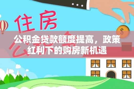 阜平公积金贷款额度提高，政策红利下的购房新机遇