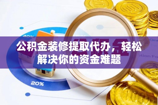 阜平公积金装修提取代办，轻松解决你的资金难题