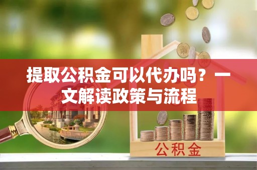 阜平提取公积金可以代办吗？一文解读政策与流程