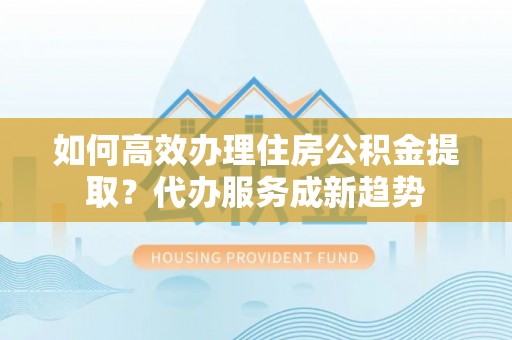 阜平如何高效办理住房公积金提取？代办服务成新趋势