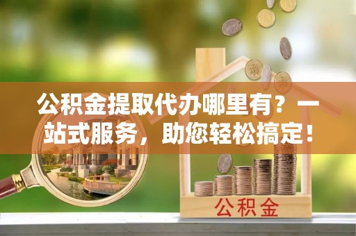 阜平公积金提取代办哪里有？一站式服务，助您轻松搞定！