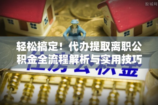 阜平轻松搞定！代办提取离职公积金全流程解析与实用技巧