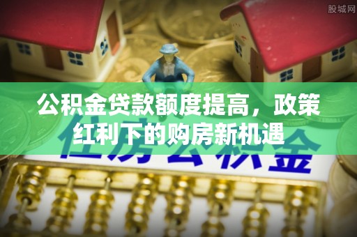 阜平公积金贷款额度提高，政策红利下的购房新机遇
