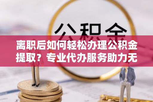 阜平离职后如何轻松办理公积金提取？专业代办服务助力无忧