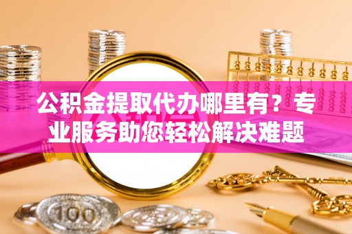 阜平公积金提取代办哪里有？专业服务助您轻松解决难题