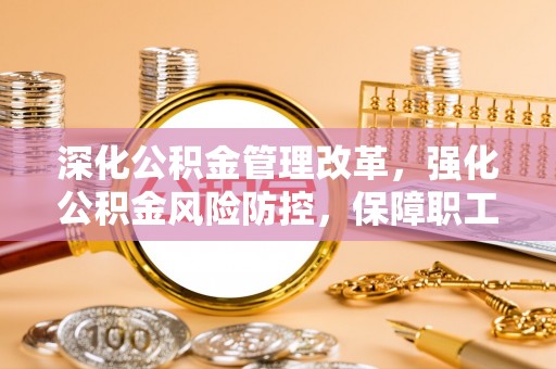 阜平深化公积金管理改革，强化公积金风险防控，保障职工权益