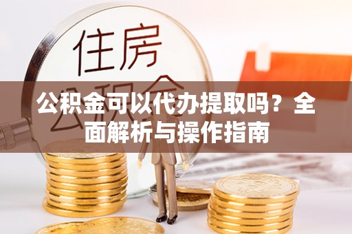阜平公积金可以代办提取吗？全面解析与操作指南