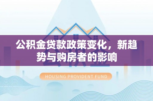 阜平公积金贷款政策变化，新趋势与购房者的影响