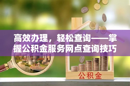 阜平高效办理，轻松查询——掌握公积金服务网点查询技巧