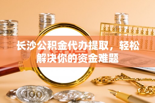 阜平长沙公积金代办提取，轻松解决你的资金难题