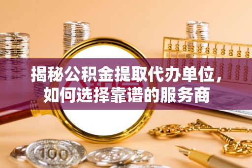 阜平揭秘公积金提取代办单位，如何选择靠谱的服务商