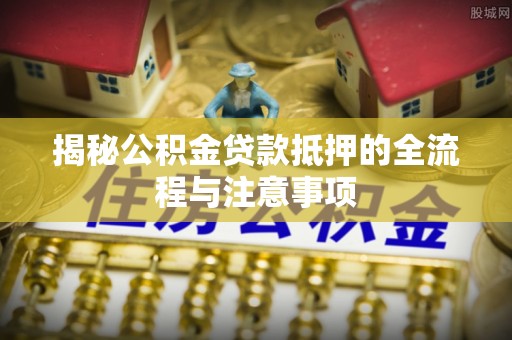 阜平揭秘公积金贷款抵押的全流程与注意事项