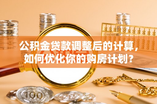 阜平公积金贷款调整后的计算，如何优化你的购房计划？