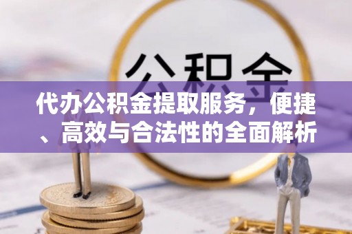 阜平代办公积金提取服务，便捷、高效与合法性的全面解析