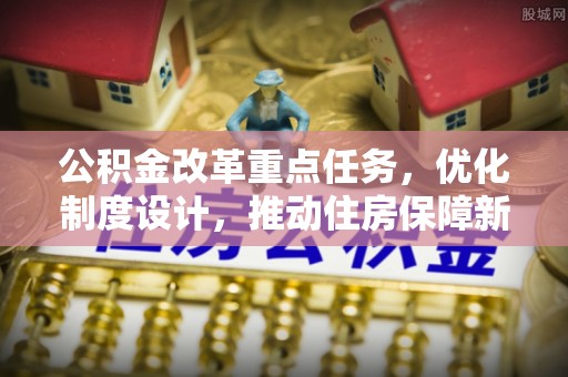 阜平公积金改革重点任务，优化制度设计，推动住房保障新发展