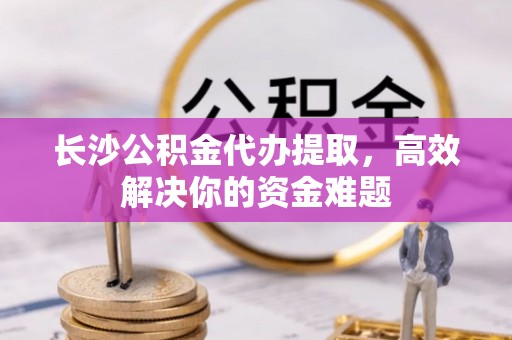 阜平长沙公积金代办提取，高效解决你的资金难题