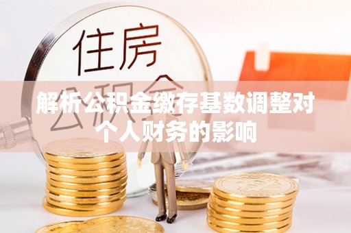 阜平解析公积金缴存基数调整对个人财务的影响