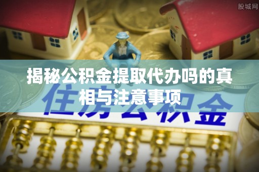 阜平揭秘公积金提取代办吗的真相与注意事项