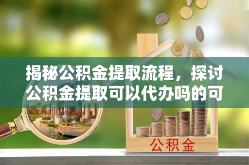 阜平揭秘公积金提取流程，探讨公积金提取可以代办吗的可行性与注意事项