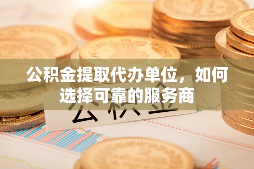 阜平公积金提取代办单位，如何选择可靠的服务商