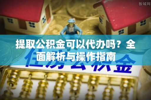 阜平提取公积金可以代办吗？全面解析与操作指南