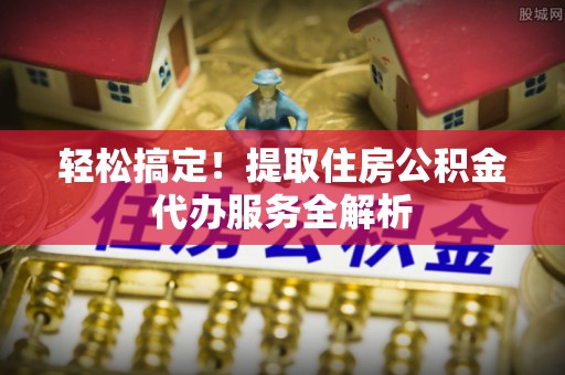 阜平轻松搞定！提取住房公积金代办服务全解析