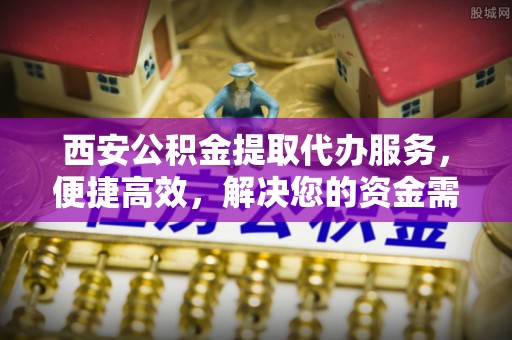 阜平西安公积金提取代办服务，便捷高效，解决您的资金需求