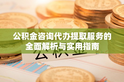 阜平公积金咨询代办提取服务的全面解析与实用指南