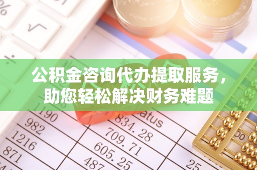 阜平公积金咨询代办提取服务，助您轻松解决财务难题