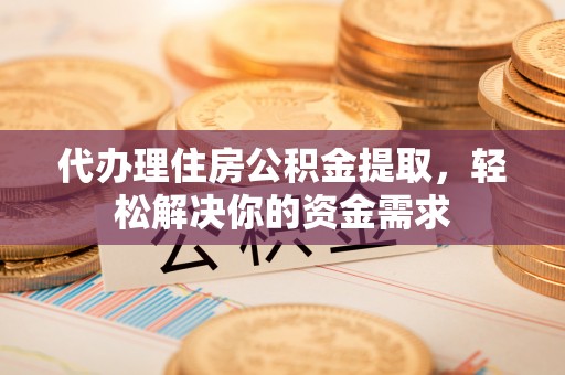 阜平代办理住房公积金提取，轻松解决你的资金需求