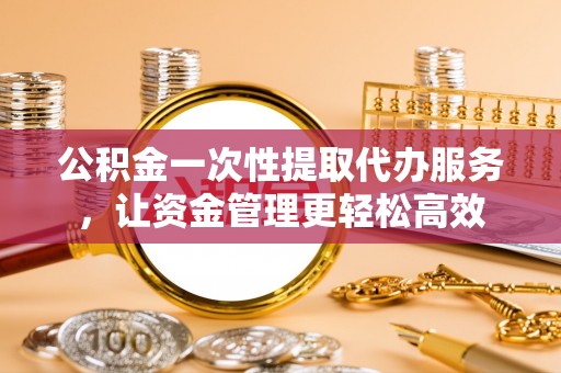 阜平公积金一次性提取代办服务，让资金管理更轻松高效