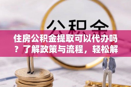阜平住房公积金提取可以代办吗？了解政策与流程，轻松解决你的疑问