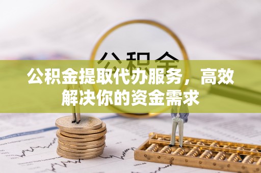 阜平公积金提取代办服务，高效解决你的资金需求