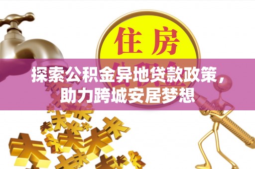 阜平探索公积金异地贷款政策，助力跨城安居梦想