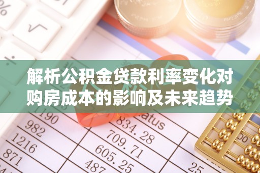 阜平解析公积金贷款利率变化对购房成本的影响及未来趋势