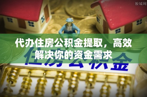 阜平代办住房公积金提取，高效解决你的资金需求