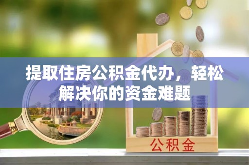 阜平提取住房公积金代办，轻松解决你的资金难题