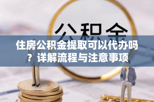 阜平住房公积金提取可以代办吗？详解流程与注意事项