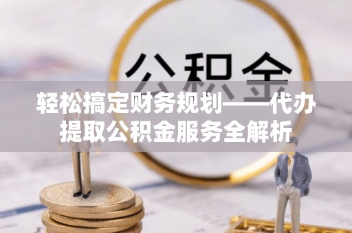 阜平轻松搞定财务规划——代办提取公积金服务全解析