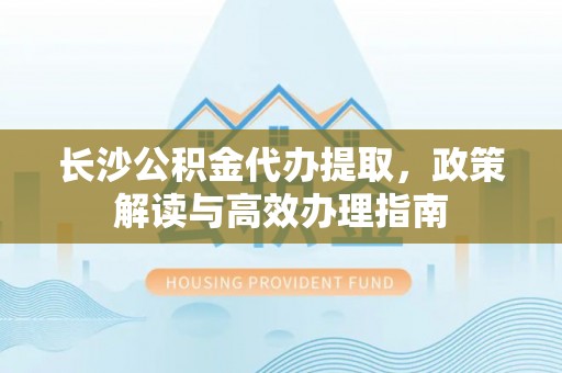 阜平长沙公积金代办提取，政策解读与高效办理指南