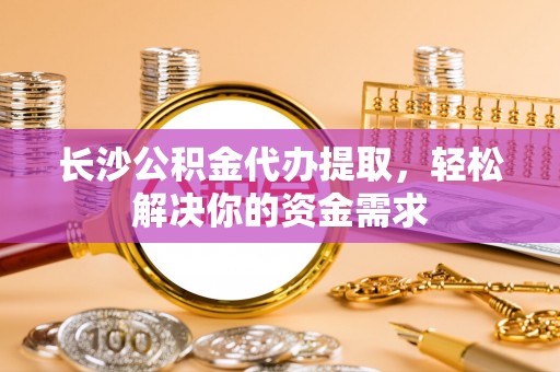 阜平长沙公积金代办提取，轻松解决你的资金需求