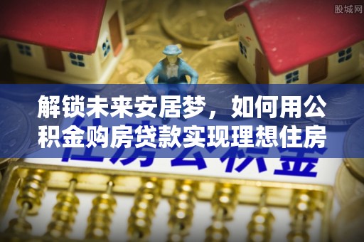 阜平解锁未来安居梦，如何用公积金购房贷款实现理想住房计划