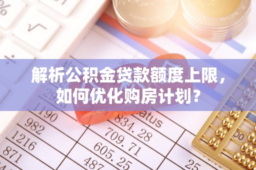 阜平解析公积金贷款额度上限，如何优化购房计划？