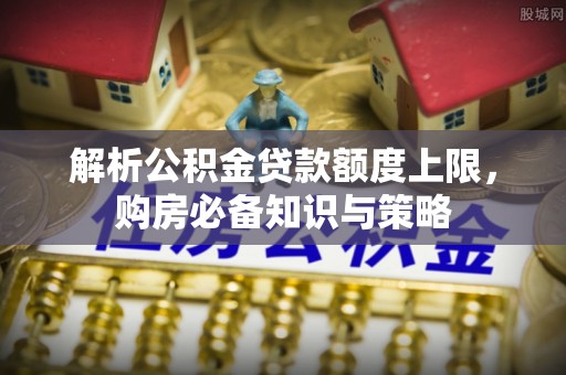 阜平解析公积金贷款额度上限，购房必备知识与策略