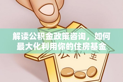 阜平解读公积金政策咨询，如何最大化利用你的住房基金