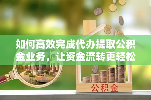 阜平如何高效完成代办提取公积金业务，让资金流转更轻松