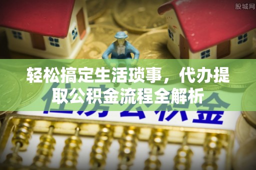 阜平轻松搞定生活琐事，代办提取公积金流程全解析