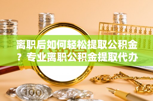 阜平离职后如何轻松提取公积金？专业离职公积金提取代办服务指南