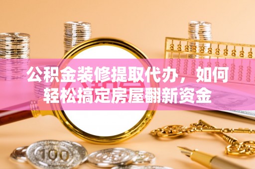 阜平公积金装修提取代办，如何轻松搞定房屋翻新资金