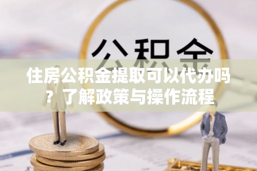 阜平住房公积金提取可以代办吗？了解政策与操作流程